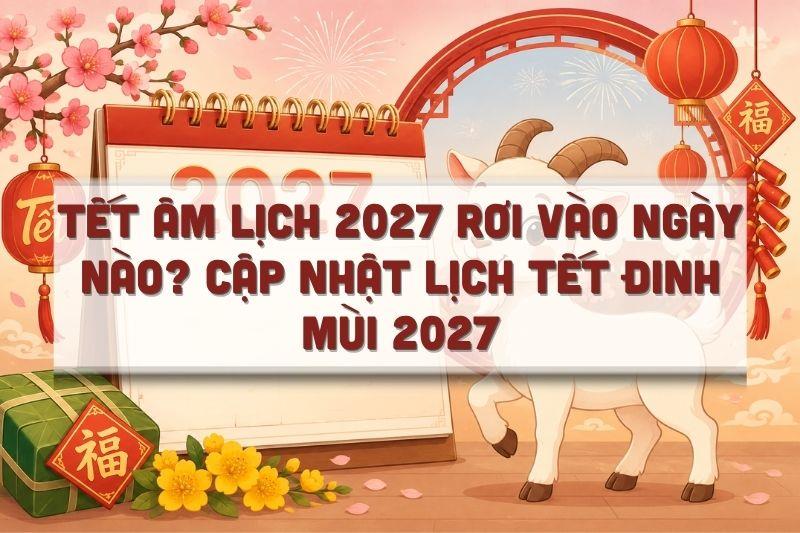 Tết Âm Lịch 2027 Rơi Vào Ngày Nào? Cập Nhật Lịch Tết Đinh Mùi 2027 Mới Nhất