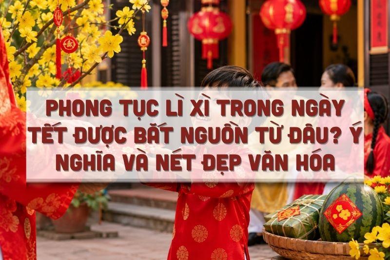 Phong Tục Lì Xì Trong Ngày Tết Được Bắt Nguồn Từ Đâu? Ý Nghĩa Và Nét Đẹp Văn Hóa